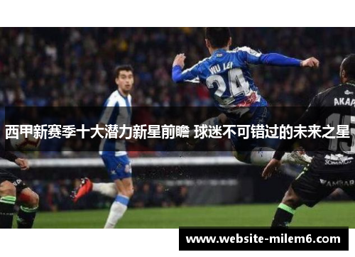 西甲新赛季十大潜力新星前瞻 球迷不可错过的未来之星