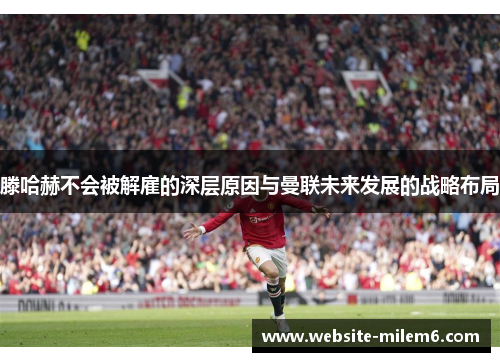 滕哈赫不会被解雇的深层原因与曼联未来发展的战略布局