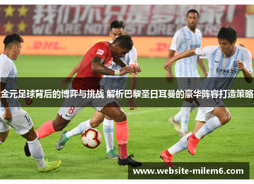 金元足球背后的博弈与挑战 解析巴黎圣日耳曼的豪华阵容打造策略