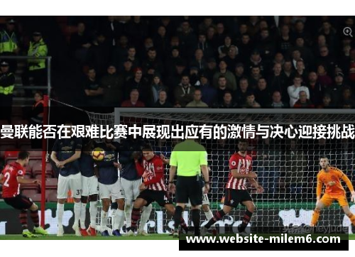 曼联能否在艰难比赛中展现出应有的激情与决心迎接挑战