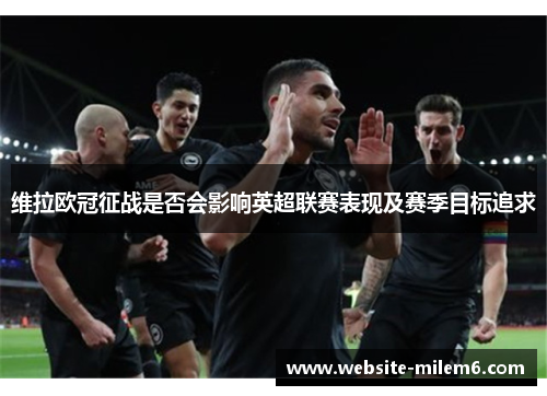 维拉欧冠征战是否会影响英超联赛表现及赛季目标追求 维拉欧冠征战是否会影响英超联赛表现及赛季目标追求