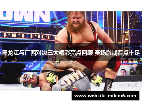 黑龙江与广西对决三大精彩亮点回顾 赛场激战看点十足
