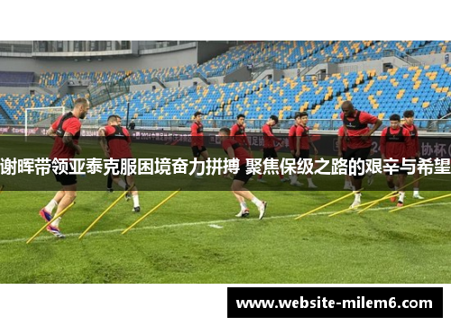 谢晖带领亚泰克服困境奋力拼搏 聚焦保级之路的艰辛与希望