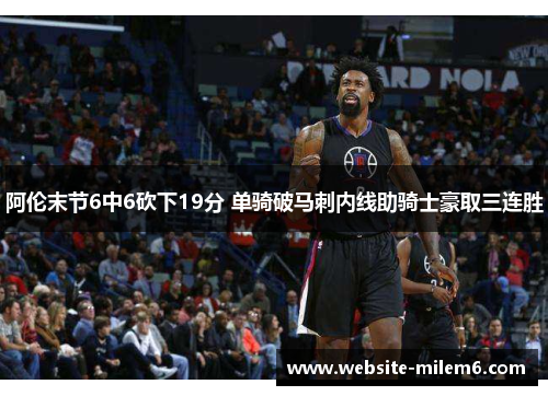 阿伦末节6中6砍下19分 单骑破马刺内线助骑士豪取三连胜 阿伦末节6中6砍下19分 单骑破马刺内线助骑士豪取三连胜
