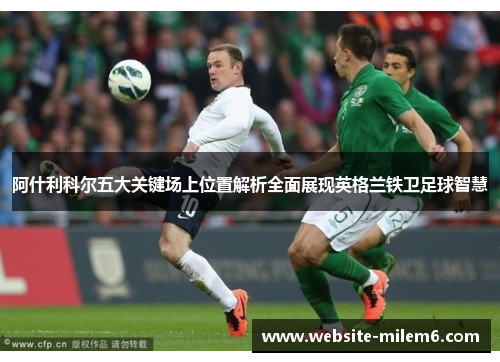 阿什利科尔五大关键场上位置解析全面展现英格兰铁卫足球智慧 阿什利科尔五大关键场上位置解析全面展现英格兰铁卫足球智慧