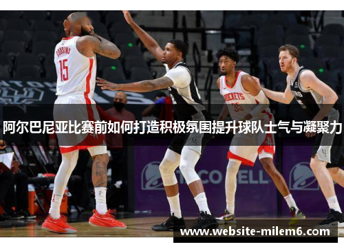 阿尔巴尼亚比赛前如何打造积极氛围提升球队士气与凝聚力 阿尔巴尼亚比赛前如何打造积极氛围提升球队士气与凝聚力