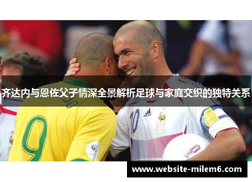 齐达内与恩佐父子情深全景解析足球与家庭交织的独特关系